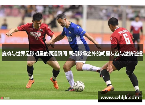 鹿晗与世界足球明星的偶遇瞬间 展现球场之外的明星友谊与激情碰撞