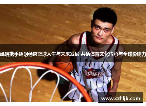 姚明携手姚明畅谈篮球人生与未来发展 共话体育文化传承与全球影响力
