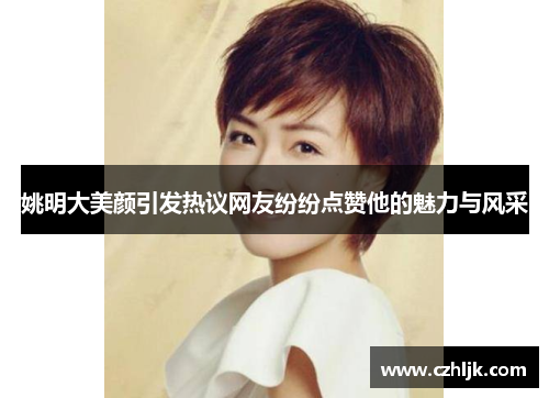 姚明大美颜引发热议网友纷纷点赞他的魅力与风采