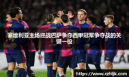 塞维利亚主场迎战巴萨争夺西甲冠军争夺战的关键一役